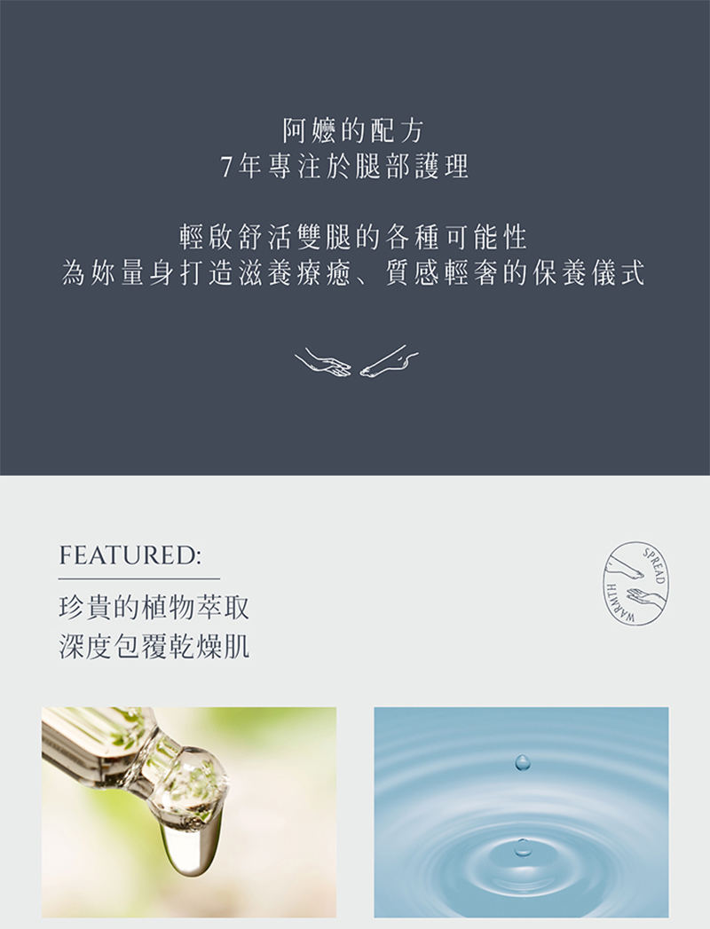 阿嬤的配方，7年專注於腿部護理，輕啟舒活雙腿的各種可能性，為你量身打造滋養療癒、質感輕奢的保養儀式，珍貴的植物萃取，深度包覆乾燥肌。