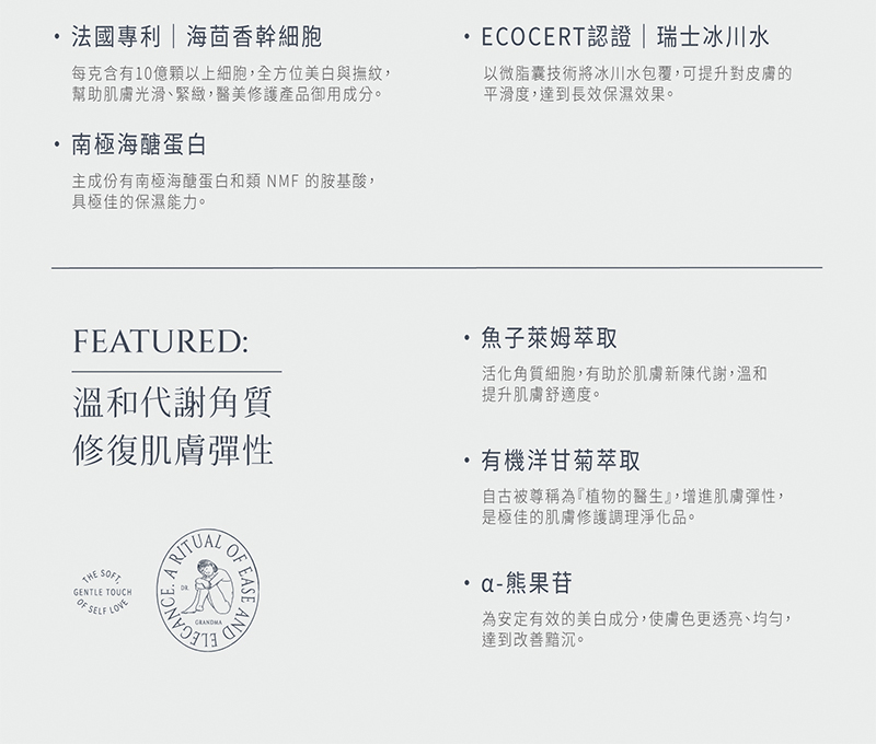 法國專利海茴香幹細胞，每克含有10億顆以上細胞,全方位美白與撫紋,幫助肌膚光滑、緊緻,醫美修護產品御用成分。南極海醣蛋白，主成份有南極海醣蛋白和類 NMF的胺基酸,具極佳的保濕能力。·ECOCERT認證 瑞士冰川水，以微脂囊技術將冰川水包覆,可提升對