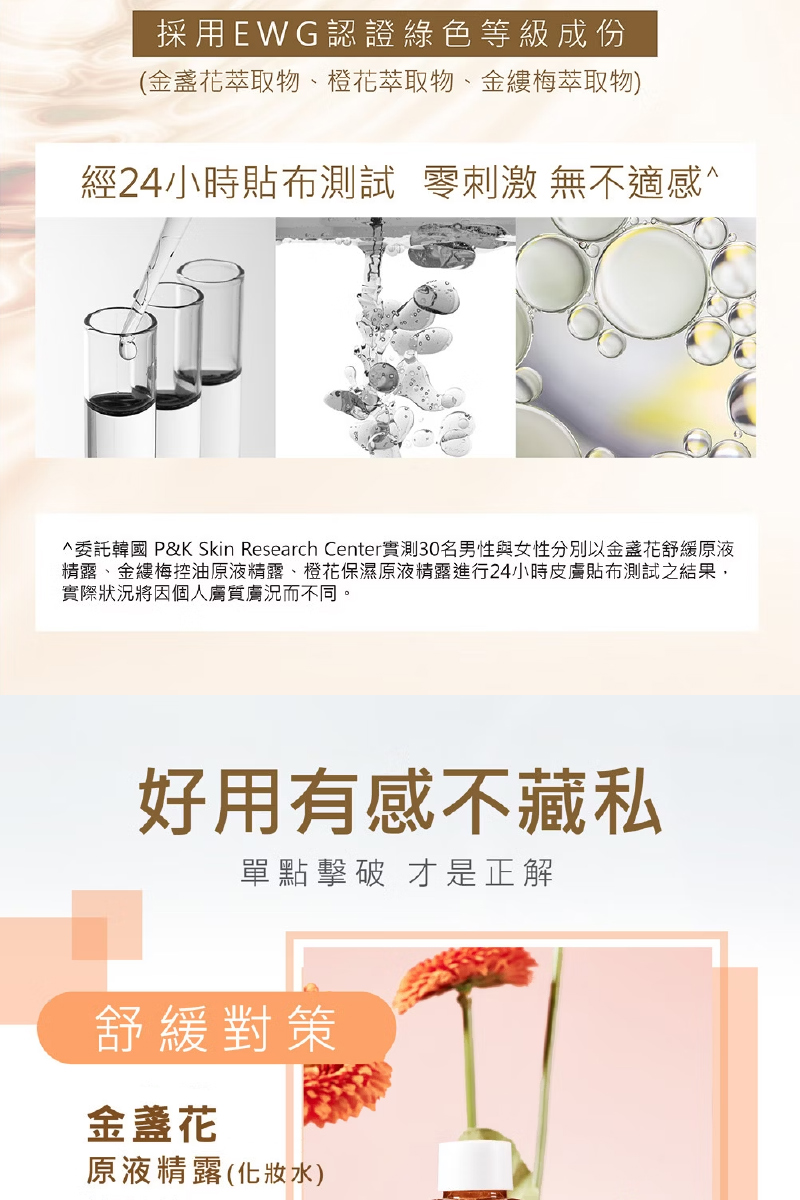 採用EWG認證綠色等級成份,(金盞花萃取物、橙花萃取物、金縷梅萃取物),經24小時貼布測試 零刺激 無不適感^,^委託韓國 P&K Skin Research Center實測30名男性與女性分別以金盞花舒緩原液,精露、金縷梅控油原液精露、橙花保濕原