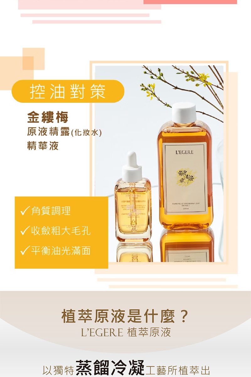 控油對策,金縷梅,原液精露(化妝水),精華液,√角質調理,√收斂粗大毛孔,√平衡油光滿面,植萃原液是什麼?L'EGERE 植萃原液,以獨特蒸餾冷凝工藝所植萃出。