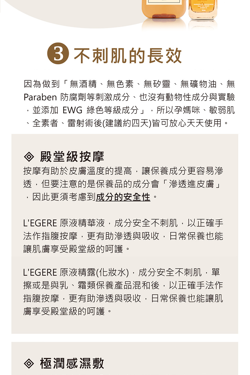 36 不刺肌的長效,因為做到無酒精、無色素、無矽靈、無礦物油、無,Paraben 防腐劑等刺激成分、也沒有動物性成分與實驗,並添加 EWG 綠色等級成分,所以孕媽咪、敏弱肌,全素者、雷射術後(建議約四天)皆可放心天天使用。♦ 殿堂級按摩,按摩有助於皮