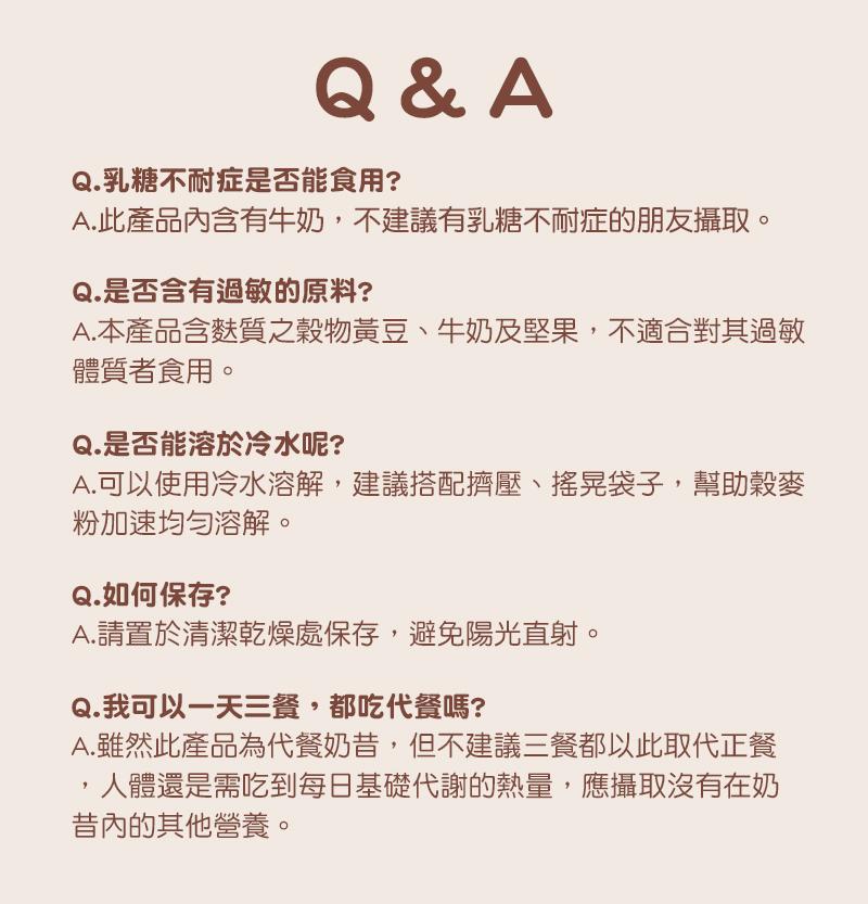Q.乳糖不耐症是否能食用?A.此產品內含有牛奶,不建議有乳糖不耐症的朋友攝取。Q.是否含有過敏的原料?A.本產品含麩質之穀物黃豆、牛奶及堅果,不適合對其過敏，體質者食用。Q.是否能溶於冷水呢?A.可以使用冷水溶解,建議搭配擠壓、搖晃袋子,幫助穀麥，粉