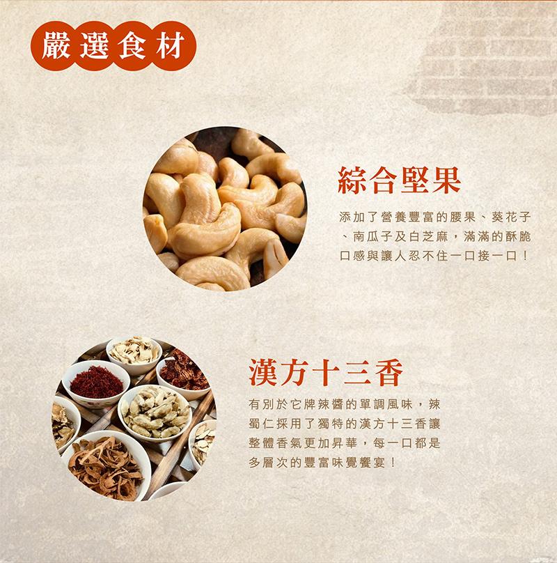(嚴選食材，綜合堅果，添加了營養豐富的腰果、葵花子，南瓜子及白芝麻,滿滿的酥脆，口感與讓人忍不住一口接一口!漢方十三香，有別於它牌辣醬的單調風味,辣，蜀仁採用了獨特的漢方十三香讓，整體香氣更加昇華,每一口都是，多層次的豐富味覺饗宴!。