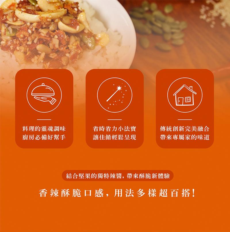 料理的靈魂調味，廚房必備好幫手，省時省力小法寶，讓佳餚輕鬆呈現，傳統創新完美融合，帶來專屬家的味道，結合堅果的獨特辣醬,帶來酥脆新體驗，香辣酥脆口感,用法多樣超百搭!。