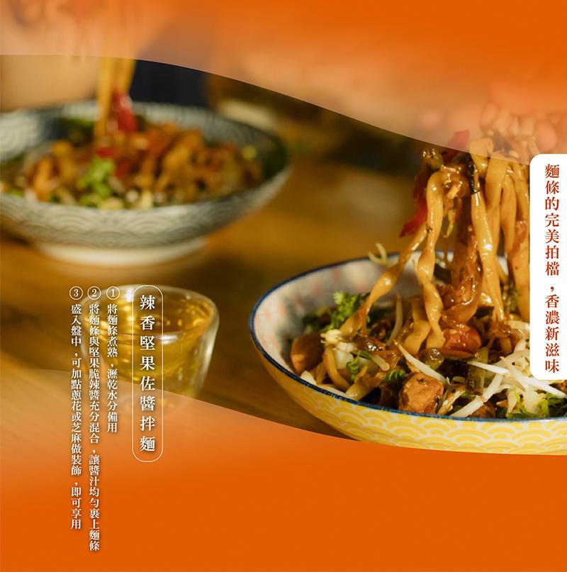 麵條的完美拍檔,香濃新滋味，辣香堅果佐醬拌麵，將麵條煮熟,瀝乾水分備用，將麵條與堅果脆辣醬充分混合,讓醬汁均勻裹上麵條，盛入盤中,可加點蔥花或芝麻做裝飾,即可享用。
