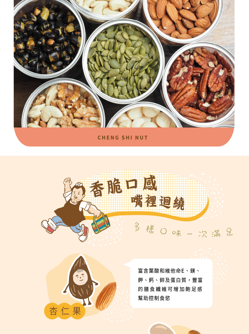 香脆口感,嘴裡迴繞,多樣口味一次滿足,杏仁果,富含葉酸和維他命E、鎂、鉀、鈣、鋅及蛋白質,豐富,的膳食纖維可增加飽足感,幫助控制食慾。