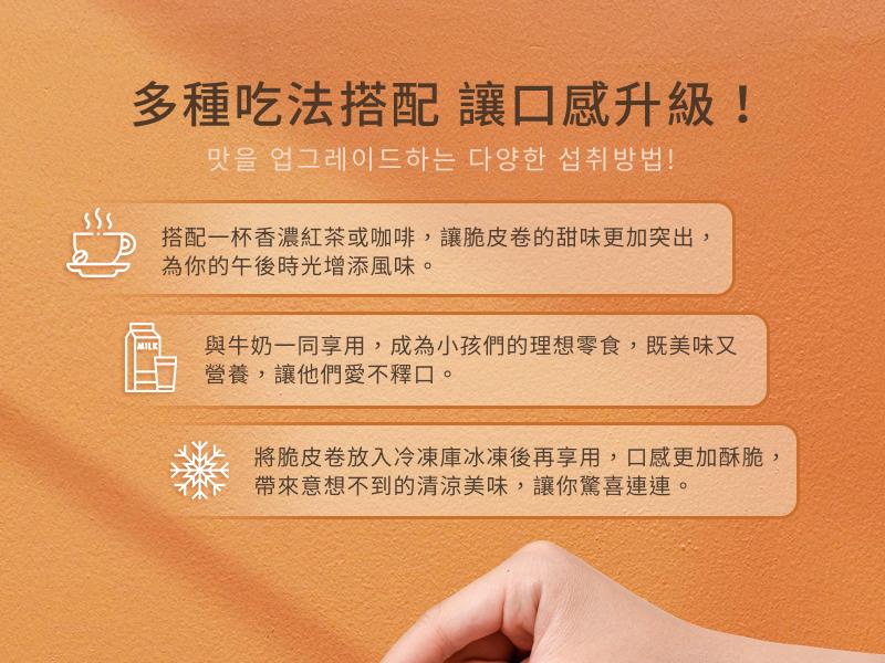 多種吃法搭配讓口感升級!맛을 업그레이드하는 다양한 섭취방법!搭配一杯香濃紅茶或咖啡,讓脆皮卷的甜味更加突出,為你的午後時光增添風味。與牛奶一同享用,成為小孩們的理想零食,既美味又，營養,讓他們愛不釋口。將脆皮卷放入冷凍庫冰凍後再享用,口感更加酥脆