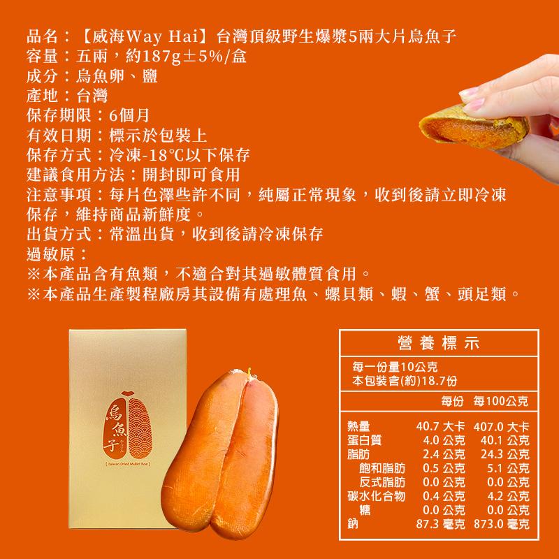 品名:【威海Way Hai】台灣頂級野生爆漿5兩大片烏魚子，容量:五兩,約187g±5%/盒，成分:烏魚卵、鹽，產地:台灣，保存期限:6個月，有效日期:標示於包裝上，保存方式:冷凍-18℃以下保存，建議食用方法:開封即可食用，注意事項:每片色澤些許不