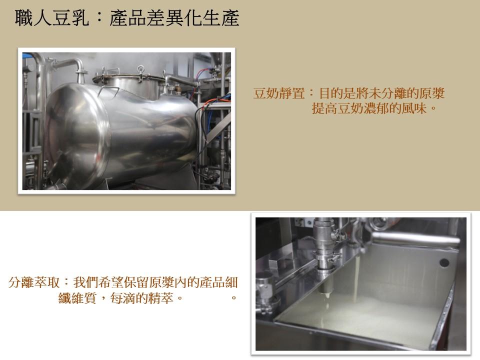 職人豆乳:產品差異化生產，分離萃取:我們希望保留原漿內的產品細，纖維質,每滴的精萃。豆奶靜置:目的是將未分離的原漿，提高豆奶濃郁的風味。