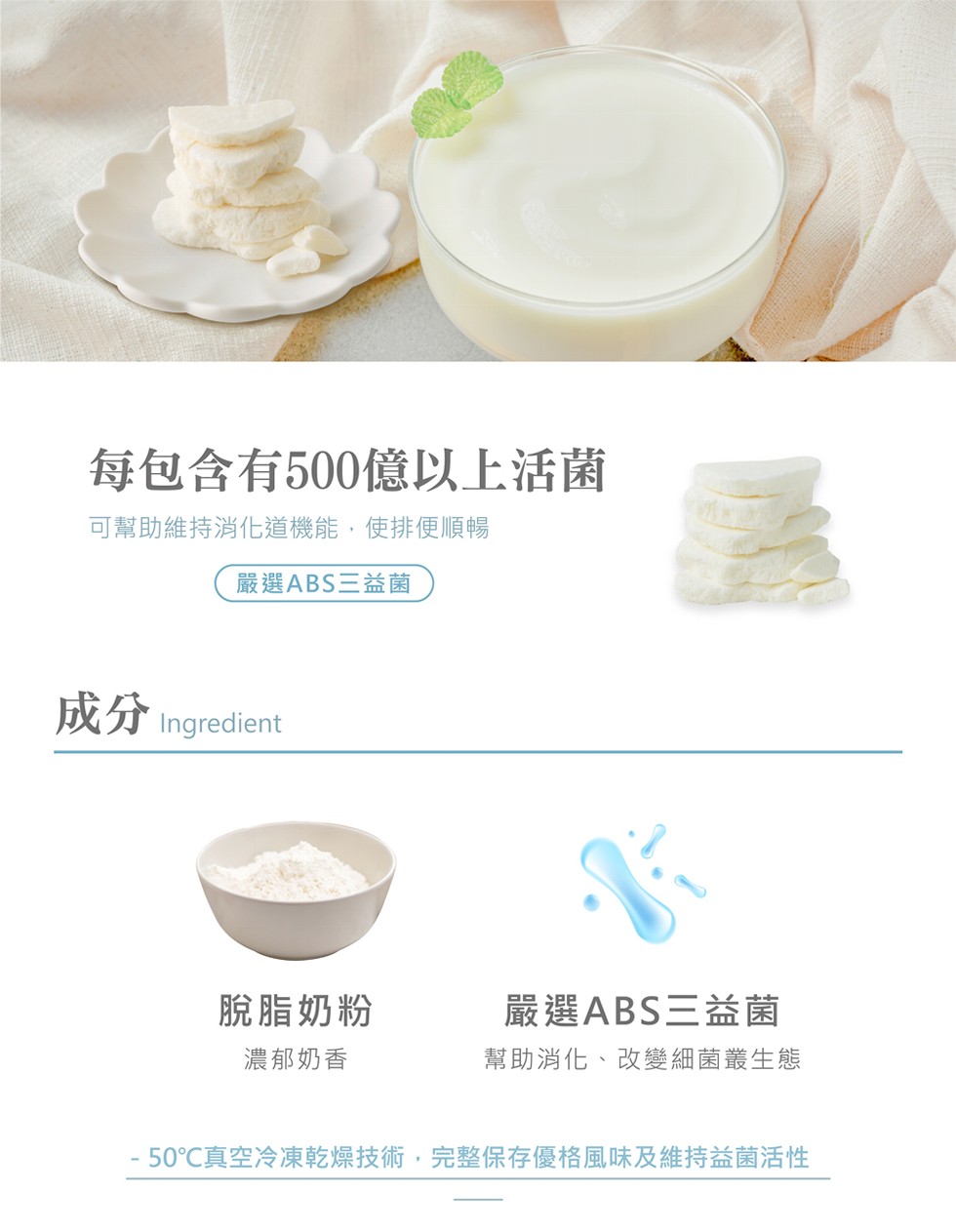 每包含有500億以上活菌,可幫助維持消化道機能,使排便順暢,嚴選ABS三益菌,成分Ingredient,脫脂奶粉,嚴選ABS三益菌,濃郁奶香,幫助消化、改變細菌叢生態, 50℃真空冷凍乾燥技術,完整保存優格風味及維持益菌活性。