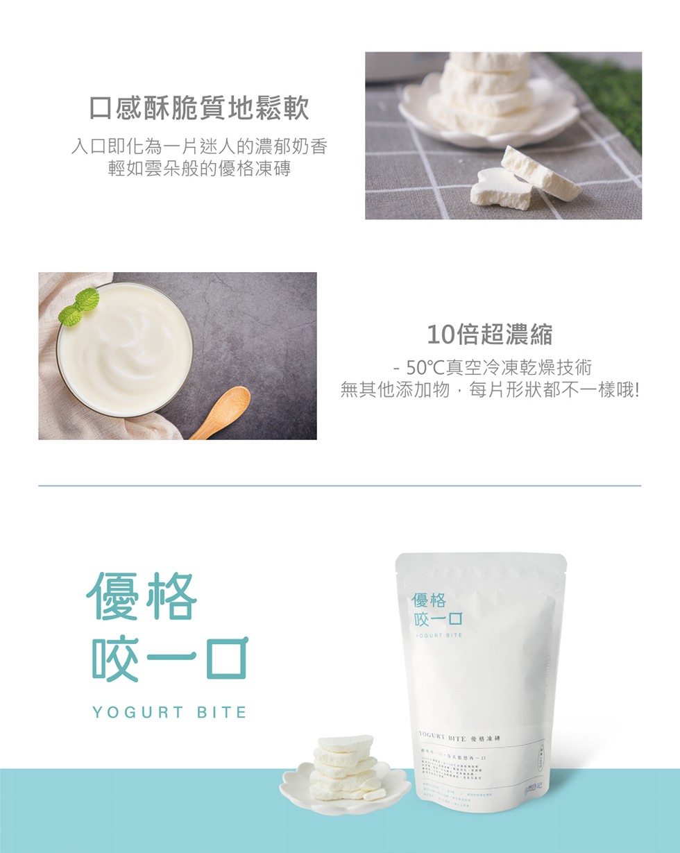 口感酥脆質地鬆軟,入口即化為一片迷人的濃郁奶香,輕如雲朵般的優格凍傳,10倍超濃縮, 50℃真空冷凍乾燥技術,無其他添加物,每片形狀都不一樣哦!咬一口,咬一口,Y0GURT BITE俺格凍碑。