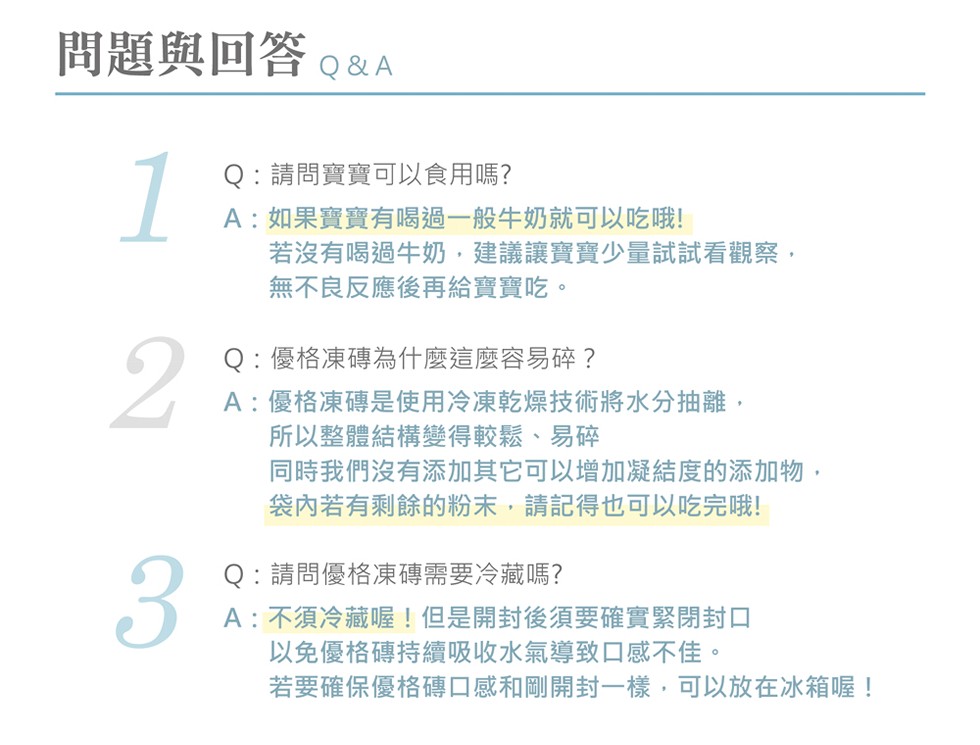 問題與回答。&A,Q:請問寶寶可以食用嗎?A:如果寶寶有喝過一般牛奶就可以吃哦!若沒有喝過牛奶,建議讓寶寶少量試試看觀察,無不良反應後再給寶寶吃。Q:優格凍磚為什麼這麼容易碎?A:優格凍磚是使用冷凍乾燥技術將水分抽離,所以整體結構變得較鬆、易碎,同時