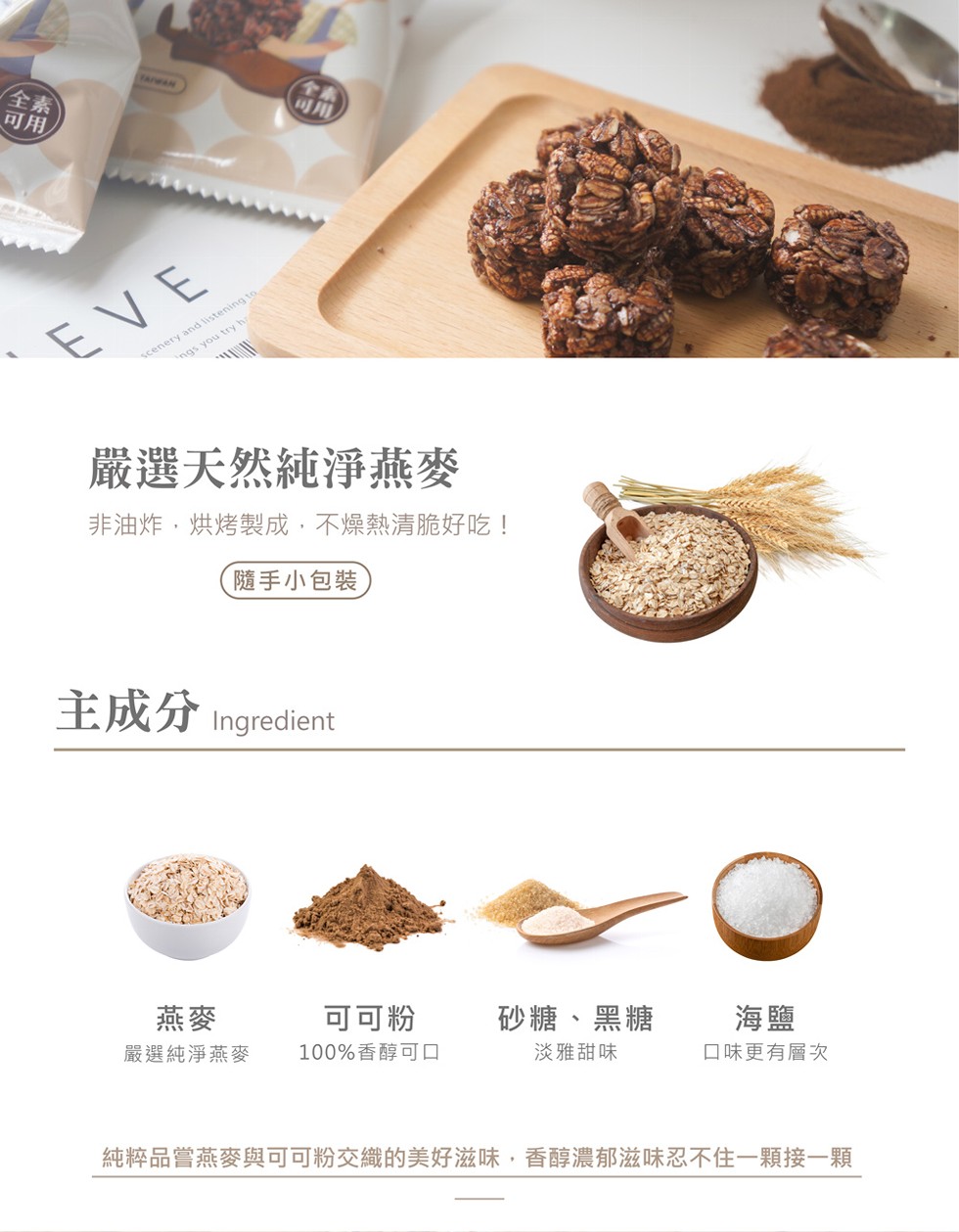 嚴選天然純淨燕麥,非油炸,烘烤製成,不燥熱清脆好吃!隨手小包裝,砂糖、黑糖,淡雅甜味,可可粉,100%香醇可口,口味更有層次,嚴選純淨燕麥,純粹品嘗燕麥與可可粉交織的美好滋味,香醇濃郁滋兹味忍不住一顆接一顆。