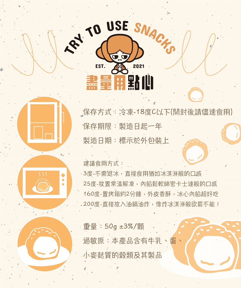 盡量用點心,保存方式:冷凍-18度C以下(開封後請儘速食用),保存期限:製造日起一年,製造日期:標示於外包裝上,建議食用方式:3度-不需退冰,直接食用猶如冰淇淋般的口感,25度-放置常溫解凍,內餡鬆軟綿密卡士達般的口感,160度-置烤箱约2分鐘,外皮