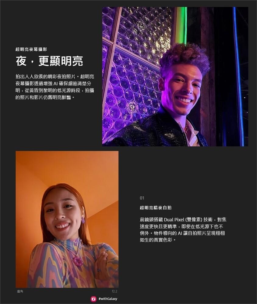 超明亮夜幕攝影，夜,更顯明亮，拍出人人欣羨的精彩夜拍照片,超明亮，夜幕攝影透過增強AI確保細節清楚分，明,從黃昏到黎明的低光源時段,拍攝，的照片和影片仍舊明亮鮮豔。超明亮暗夜自拍，前鏡頭搭載 Dual Pixel (雙像素)技術,對焦，速度更快且更精