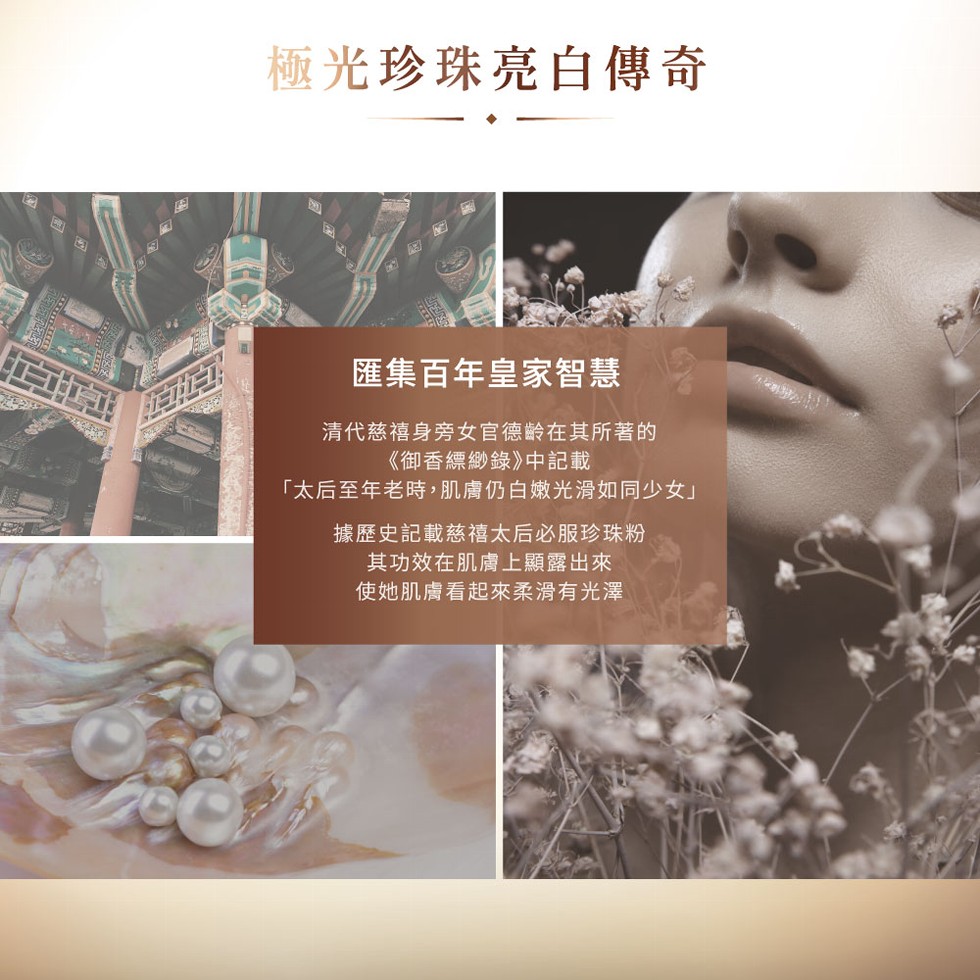 極光珍珠亮白傳奇，匯集百年皇家智慧，清代慈禧身旁女官德齡在其所著的，《御香縹緲錄》中記載，太后至年老時,肌膚仍白嫩光滑如同少女據歷史記載慈禧太后必服珍珠粉，其功效在肌膚上顯露出來，使她肌膚看起來柔滑有光澤。