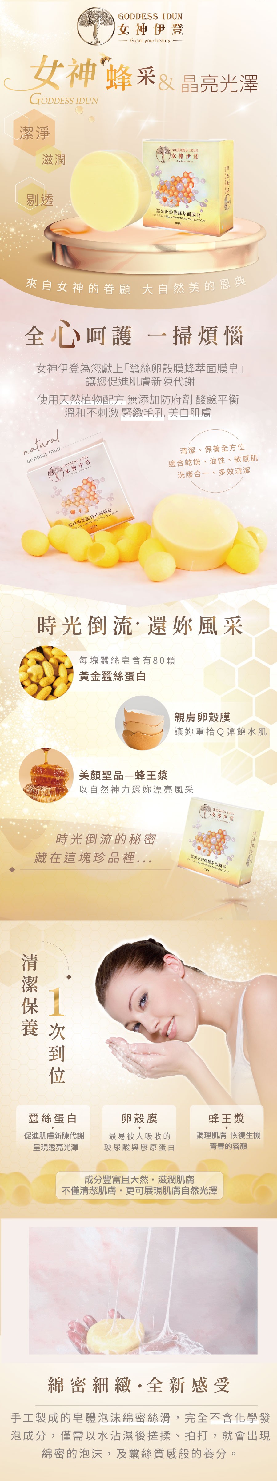 女神伊登，女神蜂采 & 晶亮光澤，女神伊登，蠶絲卵殼膜蜂萃面膜皂，來自女神的眷顧 大自然美的恩典，全心呵護 一掃煩惱，女神伊登為您獻上蠶絲卵殼膜蜂萃面膜皂讓您促進肌膚新陳代謝，使用天然植物配方 無添加防府劑 酸鹼平衡，溫和不刺激 緊緻毛孔 美白肌膚，