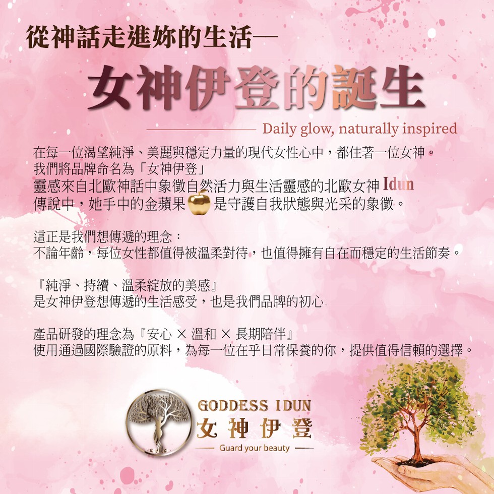 從神話走進你的生活—,女神伊登的誕生,在每一位渴望純淨、美麗與穩定力量的現代女性心中,都住著一位女神。我們將品牌命名為女神伊登靈感來自北歐神話中象徵自然活力與生活靈感的北歐女神 Idun,傳說中,她手中的金蘋果 是守護自我狀態與光采的象徵。這正是我們