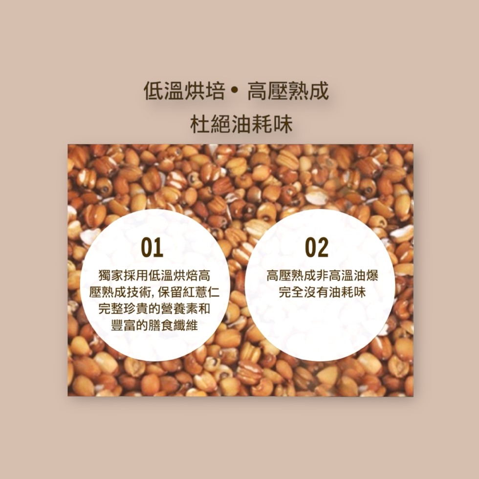 低溫烘培 • 高壓熟成,杜絕油耗味,獨家採用低溫烘焙高,壓熟成技術,保留紅薏仁,完整珍貴的營養素和,豐富的膳食纖維,高壓熟成非高溫油爆,完全沒有油耗味。