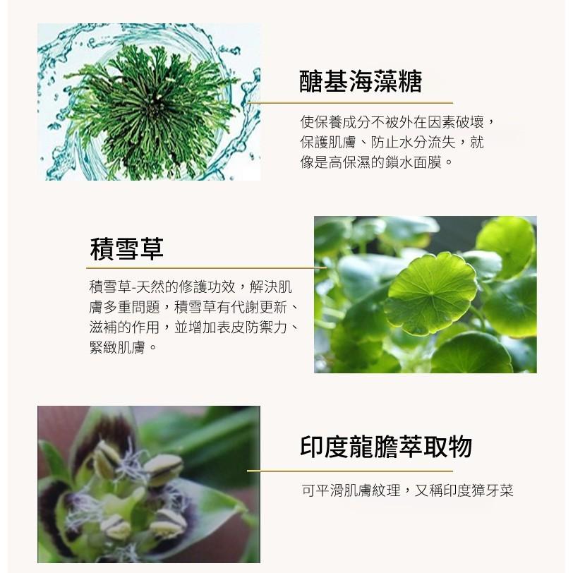 積雪草，積雪草-天然的修護功效,解決肌，膚多重問題,積雪草有代謝更新、滋補的作用,並增加表皮防禦力、緊緻肌膚。醣基海藻糖，使保養成分不被外在因素破壞,保護肌膚、防止水分流失,就，像是高保濕的鎖水面膜。印度龍膽萃取物，可平滑肌膚紋理,又稱印度獐牙菜。