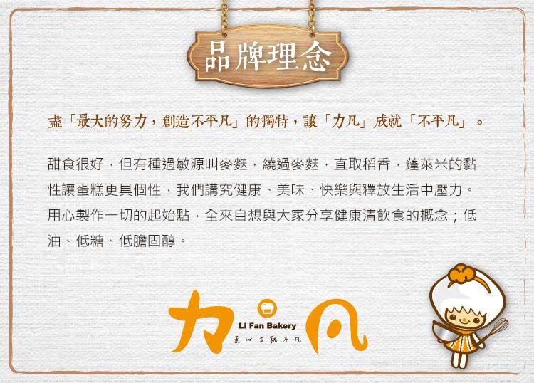 品牌理念，盡最大的努力,創造不不凡的獨特,讓カ凡成就不平凡。甜食很好,但有種過敏源叫麥菇,繞過麥麩,直取稻香,蓬萊米的黏，性讓蛋糕更具個性,我們講究健康、美味、快樂與釋放生活中壓力。用心製作一切的起始點,全來自想與大家分享健康清飲食的概念;低，油、低