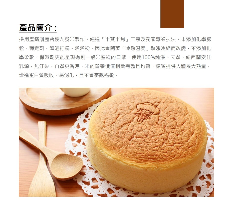 產品簡介:採用產銷履歷台梗九號米製作,經過半蒸半烤工序及獨家專業技法,未添加化學膨，鬆、穩定劑,如泡打粉、塔塔粉,因此會隨著冷熱溫度熱漲冷縮而改變,不添加化，學柔軟、保濕劑更能呈現有別一般米蛋糕的口感,使用100%純淨、天然,紐西蘭安佳，乳源,無汙染