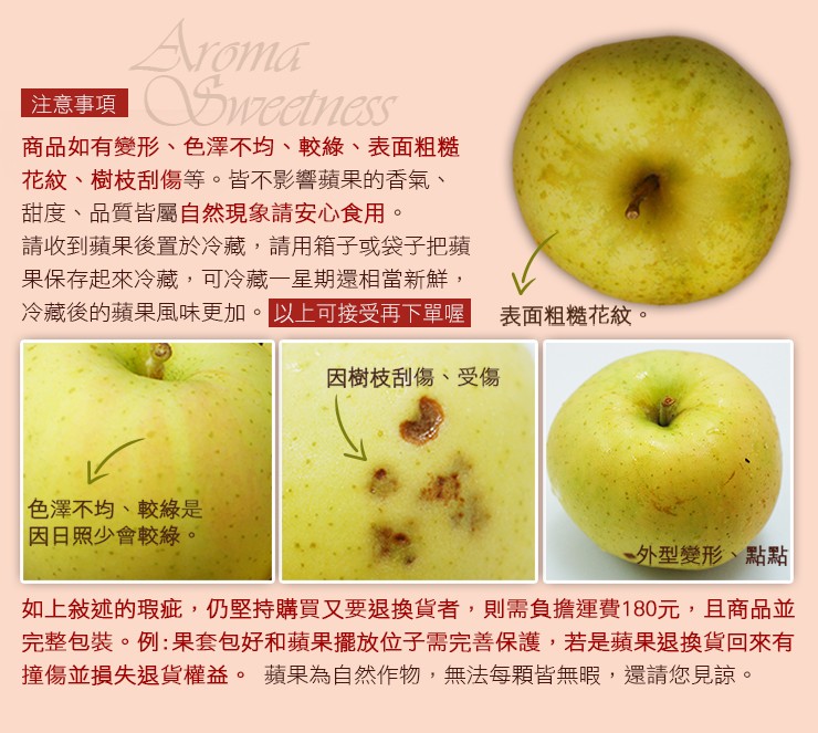 注意事項,商品如有變形、色澤不均、較綠、表面粗糙,花紋、樹枝刮傷等。皆不影響蘋果的香氣、甜度、品質皆屬自然現象請安心食用。請收到蘋果後置於冷藏,請用箱子或袋子把蘋,果保存起來冷藏,可冷藏一星期還相當新鮮,冷藏後的蘋果風味更加。以上可接受再下單喔,表面