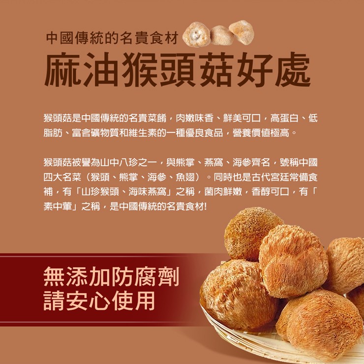 中國傳統的名貴食材，麻油猴頭菇好處，猴頭菇是中國傳統的名貴菜餚,肉嫩味香、鮮美可口,高蛋白、低，脂肪、富含礦物質和維生素的一種優良食品,營養價值極高。猴頭菇被譽為山中八珍之一,與熊掌、 燕窩、海參齊名,號稱中國，四大名菜(猴頭、熊掌、 海參、魚翅)。