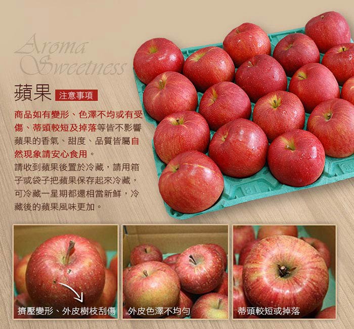 注意事項，商品如有變形、色澤不均或有受，傷、蒂頭較短及掉落等皆不影響，蘋果的香氣、甜度、品質皆屬自，然現象請安心食用。請收到蘋果後置於冷藏,請用箱，子或袋子把蘋果保存起來冷藏,可冷藏一星期都還相當新鮮,冷，藏後的蘋果風味更加。擠壓變形、外皮樹枝刮傷1