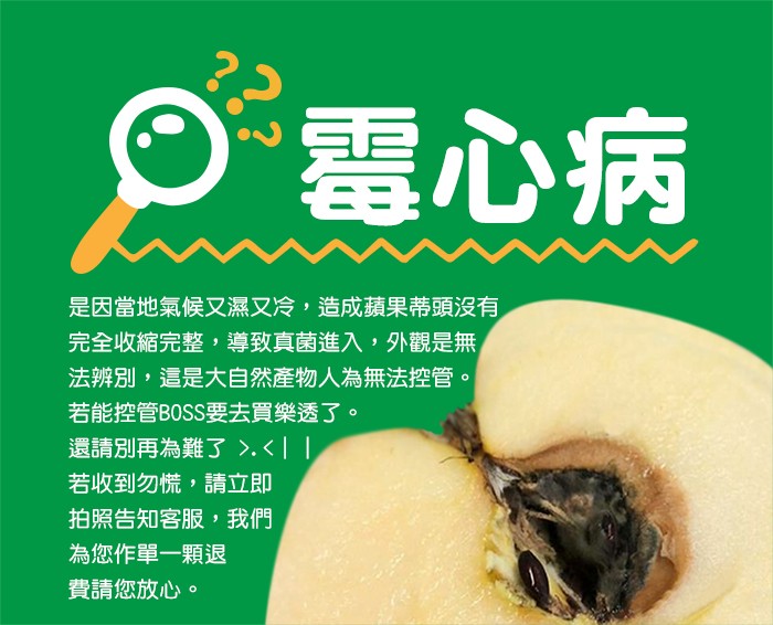 O電心病，是因當地氣候又濕又冷,造成蘋果蒂頭沒有，完全收縮完整,導致真菌進入,外觀是無，法辨別,這是大自然產物人為無法控管。若能控管BOSS要去買樂透了。還請別再為難了>.<，若收到勿慌,請立即，拍照告知客服,我們，為您作單一顆退，費請您放心。