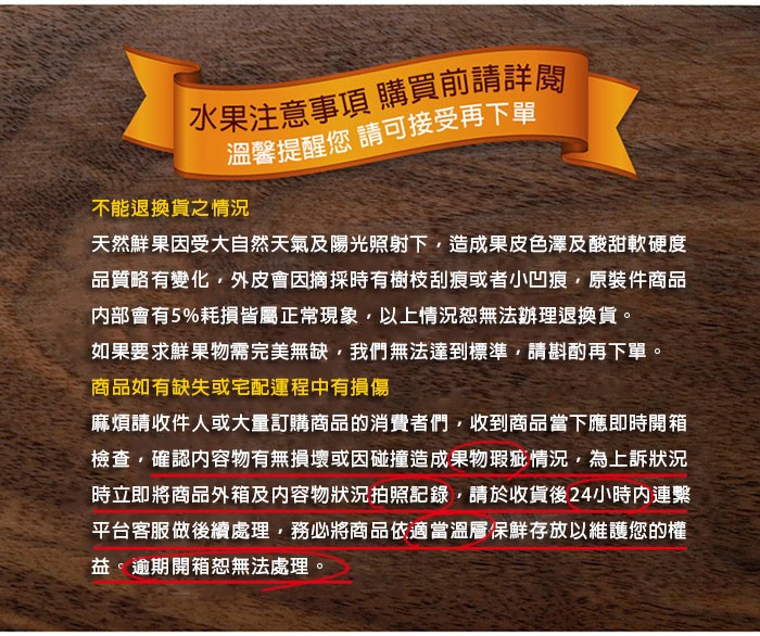 水果注意事項購買前請詳閱,溫馨提醒您請可接受再下單,不能退換貨之情況,天然鮮果因受大自然天氣及陽光照射下,造成果皮色澤及酸甜軟硬度,品質略有變化,外皮會因摘採時有樹枝刮痕或者小凹痕,原裝件商品,内部會有5%耗損皆屬正常現象,以上情況恕無法辦理退換貨。