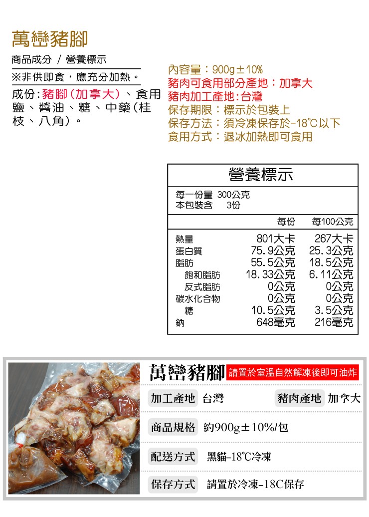 萬巒豬腳,商品成分/營養標示,內容量:900g士10%,豬肉可食用部分產地:加拿大,※非供即食,應充分加熱。成份:豬腳(加拿大))、食用 豬肉加工產地:台灣,鹽、醬油、糖、中藥(桂,枝、八角),保存期限:標示於包裝上,保存方法:須冷凍保存於-18℃以
