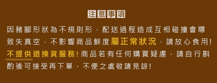 注意事項,因豬腳形狀為不規則形,配送過程造成互相碰撞會導,致失真空,不影響商品鮮度屬正常狀況,請放心食用!不提供退換貨服務!! 商品若有任何購買疑慮,請自行劃,酌後可接受再下單,不便之處敬請見諒!。