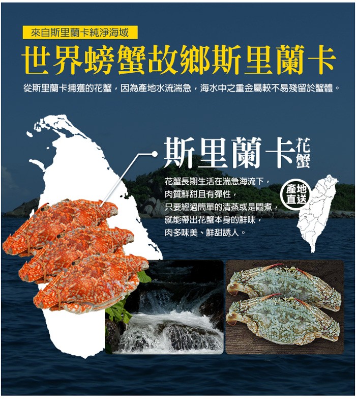 來自斯里蘭卡純淨海域,世界螃蟹故鄉斯里蘭卡,從斯里蘭卡捕獲的花蟹,因為產地水流湍急,海水中之重金屬較不易殘留於蟹體。一 福,斯里蘭卡,花蟹長期生活在滿急海流下,肉質鮮甜且有彈性,只要經過簡單的清蒸或是悶煮,就能帶出花蟹本身的鮮味,肉多味美、鮮甜誘人,