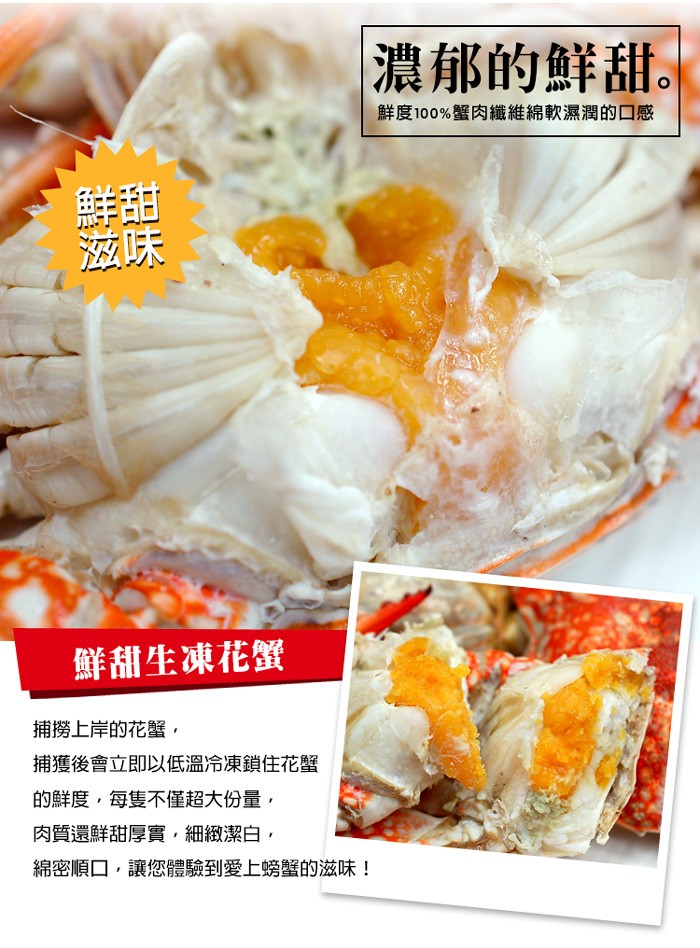 濃郁的鮮甜。鮮度100%蟹肉纖維綿軟濕潤的口感,鮮甜生凍花蟹,捕撈上岸的花蟹,捕獲後會立即以低溫冷凍鎖住花蟹,的鮮度,每隻不僅超大份量,肉質還鮮甜厚實,細緻潔白,綿密順口,讓您體驗到愛上螃蟹的滋味!。