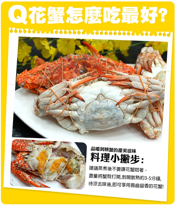 Q花蟹怎麼吃最好?品嚐到螃蟹的甜美滋味,料理小撒步:建議蒸煮後不要讓花蟹悶著,盡量將蟹殼打開,剝開散熱約3-5分鐘,待涼去味後,即可享用唇齒留香的花蟹!。