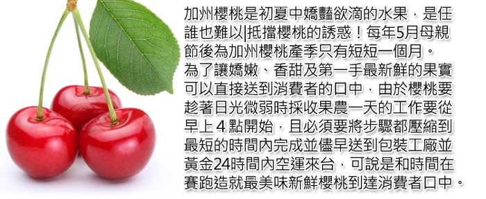 加州櫻桃是初夏中嬌豔欲滴的水果,是任，誰也難以抵擋櫻桃的誘惑!每年5月母親，節後為加州櫻桃產季只有短短一個月。為了讓嬌嫩、香甜及第一手最新鮮的果實，可以直接送到消費者的口中,由於櫻桃要，趁著日光微弱時採收果農一天的工作要從，早上4點開始,且必須要將步