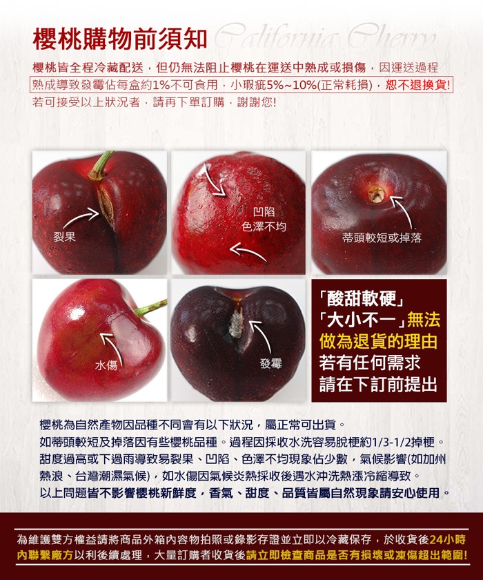 櫻桃購物前須知 iomin ham，櫻桃皆全程冷藏配送,但仍無法阻止櫻桃在運送中熟成或損傷,因運送過程，熟成導致發響佔每盒約1%不可食用,小瑕疵5%~10%(正常耗損),恕不退換貨!若可接受以上狀況者 請再下單訂購,謝謝您!色澤不均，蒂頭較短或掉落，
