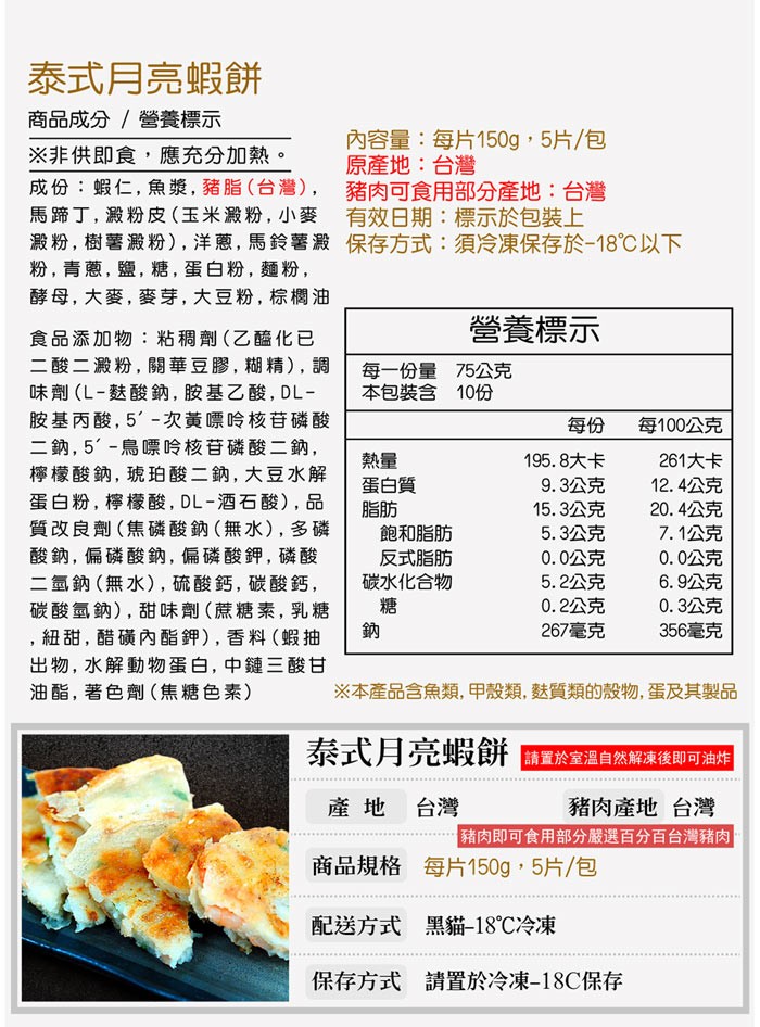 泰式月亮蝦餅,商品成分/營養標示,※非供即食,應充分加熱。內容量:每片150g, 5片/包,原產地:台灣,成份:蝦仁,魚漿,豬脂 (台灣) ,豬肉可食用部分產地:台灣,馬蹄丁,澱粉皮(玉米澱粉, 小麥 有效日期:標示於包裝上,澱粉,樹薯澱粉),洋蔥,