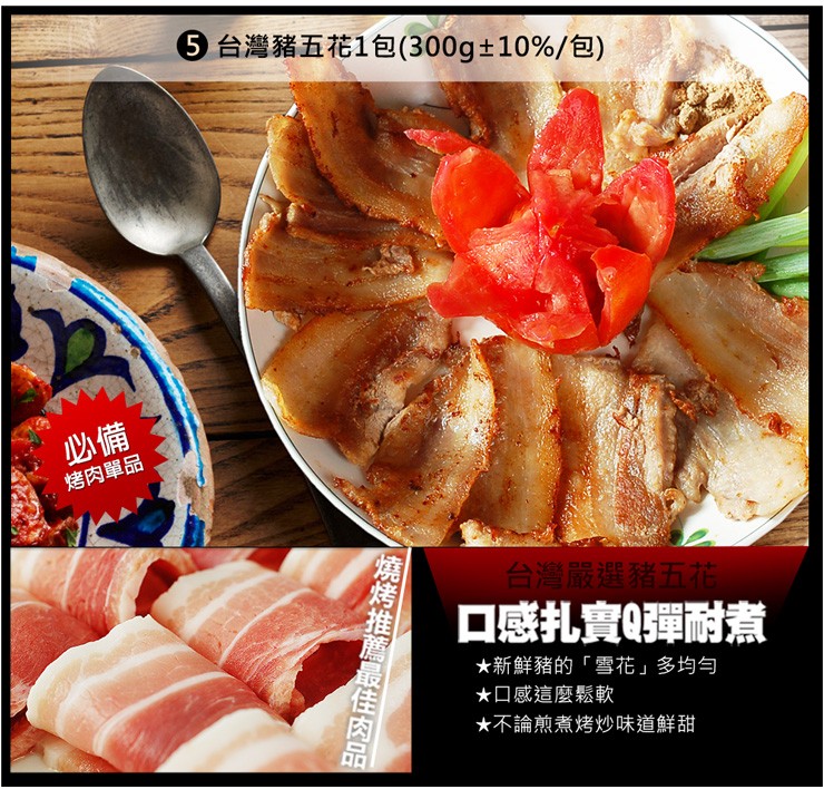 ⑤台灣豬五花1包(300g+ 10%/包)，烤肉單品，台灣嚴選豬五，口感扎實Q彈耐煮，★新鮮豬的雪花多均匀，★口感這麼鬆軟，★不論煎煮烤炒味道鮮甜，燒烤推薦最佳肉品。