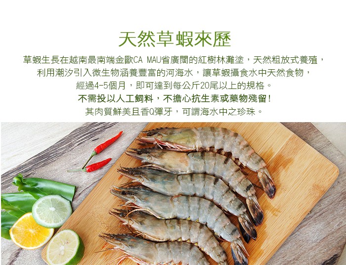 天然草蝦來歷，草蝦生長在越南最南端金歐CA MAU省廣闊的紅樹林灘塗,天然粗放式養殖,利用潮汐引入微生物涵養豐富的河海水,讓草蝦攝食水中天然食物,經過4-5個月,即可達到每公斤20尾以上的規格。不需投以人工飼料,不擔心抗生素或藥物殘留!其肉質鮮美且香