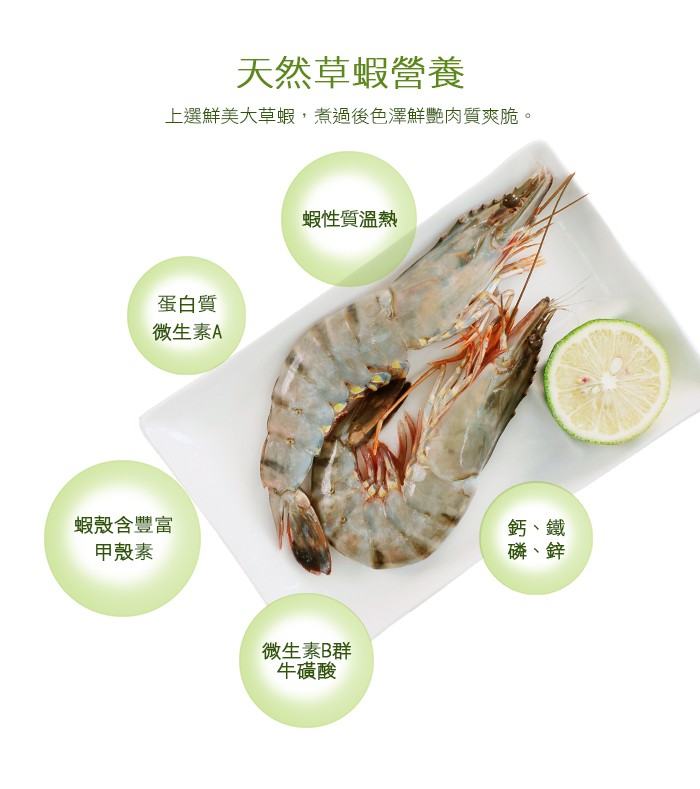 天然草蝦營養，上選鮮美大草蝦,煮過後色澤鮮艷肉質爽脆。蝦性質溫熱，蛋白質，微生素A，蝦殼含豐富，甲殼素，鈣、鐵，磷、鋅，微生素B群，牛磺酸。