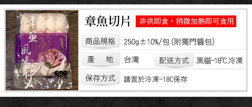 章魚切片 非供即食,稍微加熱即可食用，商品規格，250g土10%/包(附獨門醬包)，產 地，配送方式 黑貓-18℃冷凍，保存方式 請置於冷凍-18C保存。