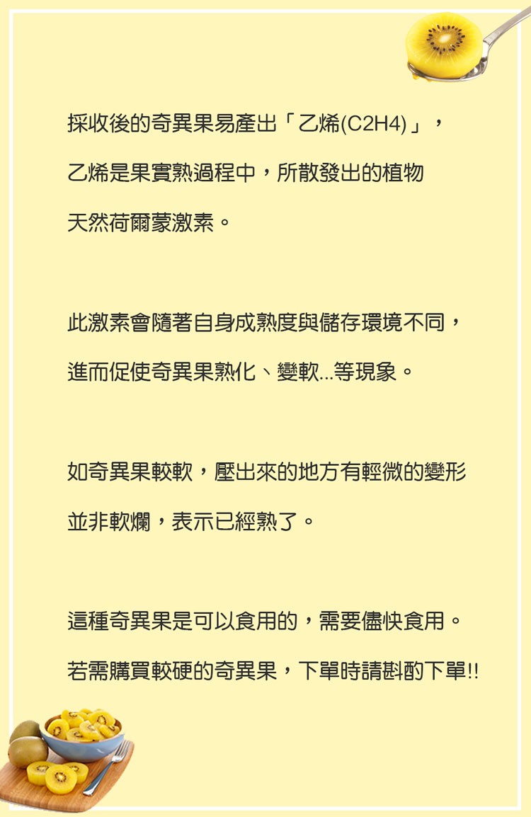 採收後的奇異果易產出乙烯(C2H4)乙烯是果實熟過程中,所散發出的植物，天然荷爾蒙激素。此激素會隨著自身成熟度與儲存環境不同,進而促使奇異果熟化、變軟...等現象。如奇異果較軟,壓出來的地方有輕微的變形，並非軟爛,表示已經熟了。這種奇異果是可以食用的