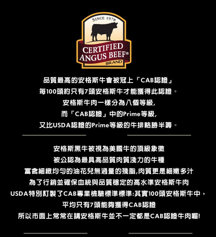 品質最高的安格斯牛會被冠上CAB認證每100頭約只有7頭安格斯牛才能獲得此認證。安格斯牛肉一樣分為八個等級,而CAB認證中的Prime等級,又比USDA認證的Prime等級的牛排略勝半籌。安格斯黑牛被視為美國牛的頂級象徵，被公認為最具高品質肉質淺力的