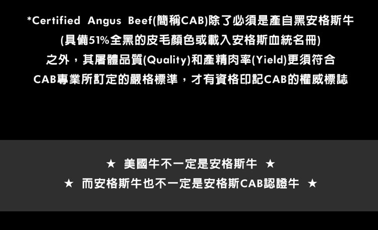 Certified Angus Beef(簡稱CAB)除了必須是產自黑安格斯牛，(具備51%全黑的皮毛顏色或載入安格斯血統名冊)，之外,其層體品質(Quality)和產精肉率(Yield)更須符合，CAB專業所訂定的嚴格標準,才有資格印記CAB的權威