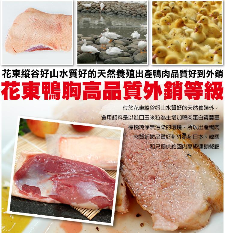 花東縱谷好山水質好的天然養殖產鴨肉品質好到外銷，花東鴨胸高品質外銷等級，位於花東縱谷好山水質好的天然養殖外,食用飼料是以進口玉米粒為主增加鴨肉蛋白質豐富，標榜純淨無污染的環境,所以出產鴨肉，肉質細嫩品質好到外銷到日本、韓國，和只提供給國內高級連鎖餐廳