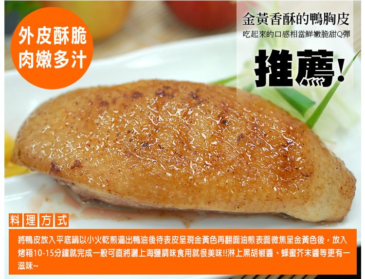 外皮酥脆，肉嫩多汁，金黃香酥的鴨胸皮，吃起來的口感相當鮮嫩脆甜Q彈，推薦!料理方式，將鴨皮放入平底鍋以小火乾煎逼出鴨油後表皮呈現金黃色再翻面油煎表面微焦呈金黃色後,放入，烤箱10-15分鐘就完成一般可直將灑上海鹽調味食用就很美味!!淋上黑胡椒醬、蜂蜜