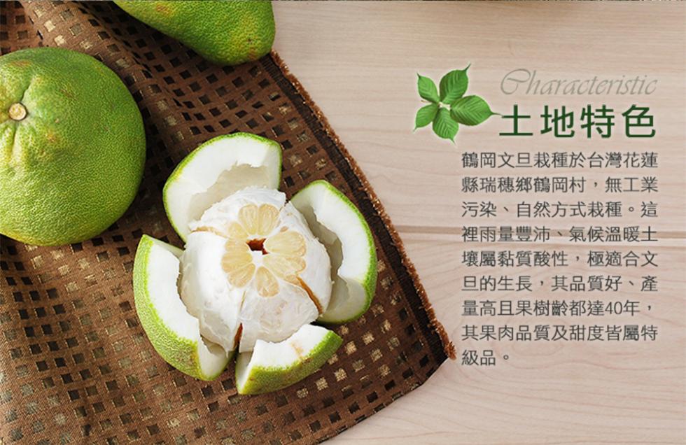 土地特色，鶴岡文旦栽種於台灣花蓮，縣瑞穗鄉鶴岡村,無工業，污染、自然方式栽種。這，裡雨量豐沛、氣候溫暖土，壤黏質酸性,極適合文，旦的生長,其品質好、產，量高且果樹齡都達40年,其果肉品質及甜度皆屬特，級品。