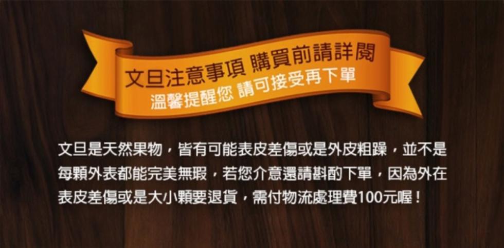 文旦注意事項 購買前請詳閥，溫馨提醒您 請可接受再下單，文旦是天然果物,皆有可能表皮差傷或是外皮粗躁,並不是，每顆外表都能完美無瑕,若您介意還請斟酌下單,因為外在，表皮差傷或是大小顆要退貨,需付物流處理費100元喔!。